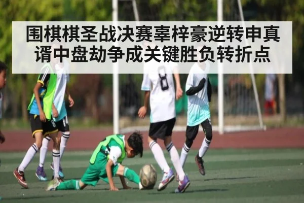 围棋棋圣战决赛辜梓豪逆转申真谞中盘劫争成关键胜负转折点